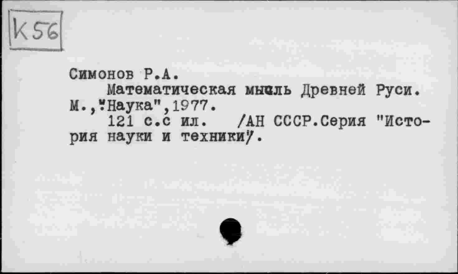 ﻿Симонов P.А.
Математическая мысль Древней Руси.
М.,?Наука",1977.
121 с.с ил. /АН СССР.Серия "История науки и техники/.